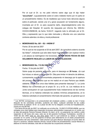 10

            Por el cual el Dr. xx me pidió informe sobre algo que él dijo haber
            “escuchado”, supuestamente sobre el cobro indebido hecho por mi parte en
            un procedimiento médico. Es de resaltarse que nunca hubo denuncia alguna
            sobre el particular, siendo una vil y grave acusación sin fundamento alguno,
            inventada por el Dr. xx para causarme daño, desprestigiándome ante mis
            colegas del Hospital. El suscrito dio respuesta por informe No. 008-SU-
            VCHCH-HNDM-06, de fecha 19.04.07, negando todo lo afirmado por el Dr.
            Otta y expresando que lo que éste insinuaba y difundía era una calumnia
            contraria además a la ética y moral profesional.


         MEMORANDO No. 081 - SU - HNDM 07
            Fecha: 20 de abril de 2007
            Por el cual se me suspende el 20 de abril 2007, de consultorio externo durante
            las Aetas16, indicando que solo debo hacer hospitalización (sin explicar motivo
            y sin plazos se restringieron mis funciones), DESDE DICHA FECHA ES QUE
            SOLAMENTE REALIZO LA LABOR DE HOSPITALIZACION;


         MEMORANDO No. 112-SU HNDM 07
            Fecha: 10 de julio de 2007
            Sobre queja de paciente xxxxxxxxx, para mi descargo en 28 horas, -(lo cual
            fue incluso un abuso y argucia del Dr. Otta para limitar mi derecho de defensa,
            curiosamente cuando me encontraba preparando mi descargo por la apertura
            del proceso administrativo que se me realizó en el caso Pariona que detallo
            adelante, donde tuve cinco días hábiles para presentar descargo17)-. La Junta
            Médica fue conformada por el propio Dr. xx y el Dr. xx. Los médicos de la
            Junta concluyeron en que supuestamente hubo inobservancia de las normas
            técnicas, al no haberse ordenado los análisis mínimos preoperatorios, al no
            haberse solicitado el consentimiento informado del paciente, en general que el

16
   Las AETAS corresponden a la productividad del empleado público, y estás se dan 3 horas
después de las actividads normales, pudiendo ser éstas, cualquier actividad de las cuáles
comúnmente se realizan. El Dr. xx a pesar de ello me ha relegado a el área de hospitalización,
incluso en mis AETAS.
17
   Con fecha 06 de julio de 2007, fui notificado con el oficio No. 15-2007-P-CPPAD-HNDM, que me
otorgaba cinco días hábiles para responder el proceso administrativo instaurado en mi contra, por
el caso del paciente Pariona Pampas Orlando. Es decir, el Dr. xx justamente me notificó y pidió
responder en 28 horas otro caso, esta vez el del paciente Curiñaupa Tumbalobos, ocurrido el
18.06 del año 2005 (esto es, dos años atrás); todo lo cual evidenció su doloso y malicioso
proceder en mi contra, a fin de quitarme el tiempo para defenderme en el citado procedimiento
administrativo del caso xxxxxxxxx. Cabe precisar que para efectuar descargos el sucrito debe de
recurrir a archivos, solicitar historias clínicas, buscar el libro de procedimientos, buscar literatura y
elaborar el informe solicitado, todo ello sin descuidar las ocupaciones ordinarias.
 
