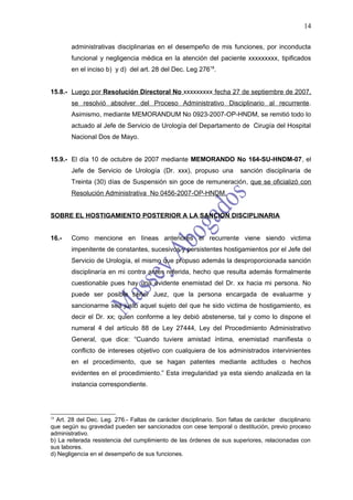 14

        administrativas disciplinarias en el desempeño de mis funciones, por inconducta
        funcional y negligencia médica en la atención del paciente xxxxxxxxx, tipificados
        en el inciso b) y d) del art. 28 del Dec. Leg 27618.


15.8.- Luego por Resolución Directoral No xxxxxxxxx fecha 27 de septiembre de 2007,
        se resolvió absolver del Proceso Administrativo Disciplinario al recurrente.
        Asimismo, mediante MEMORANDUM No 0923-2007-OP-HNDM, se remitió todo lo
        actuado al Jefe de Servicio de Urología del Departamento de Cirugía del Hospital
        Nacional Dos de Mayo.


15.9.- El día 10 de octubre de 2007 mediante MEMORANDO No 164-SU-HNDM-07, el
        Jefe de Servicio de Urología (Dr. xxx), propuso una             sanción disciplinaria de
        Treinta (30) días de Suspensión sin goce de remuneración, que se oficializó con
        Resolución Administrativa No 0456-2007-OP-HNDM.


SOBRE EL HOSTIGAMIENTO POSTERIOR A LA SANCION DISCIPLINARIA


16.-    Como mencione en líneas anteriores el recurrente viene siendo victima
        impenitente de constantes, sucesivos y persistentes hostigamientos por el Jefe del
        Servicio de Urología, el mismo que propuso además la desproporcionada sanción
        disciplinaría en mi contra antes referida, hecho que resulta además formalmente
        cuestionable pues hay una evidente enemistad del Dr. xx hacia mi persona. No
        puede ser posible señor Juez, que la persona encargada de evaluarme y
        sancionarme sea justo aquel sujeto del que he sido victima de hostigamiento, es
        decir el Dr. xx; quien conforme a ley debió abstenerse, tal y como lo dispone el
        numeral 4 del artículo 88 de Ley 27444, Ley del Procedimiento Administrativo
        General, que dice: “Cuando tuviere amistad íntima, enemistad manifiesta o
        conflicto de intereses objetivo con cualquiera de los administrados intervinientes
        en el procedimiento, que se hagan patentes mediante actitudes o hechos
        evidentes en el procedimiento.” Esta irregularidad ya esta siendo analizada en la
        instancia correspondiente.




18
  Art. 28 del Dec. Leg. 276.- Faltas de carácter disciplinario. Son faltas de carácter disciplinario
que según su gravedad pueden ser sancionados con cese temporal o destitución, previo proceso
administrativo.
b) La reiterada resistencia del cumplimiento de las órdenes de sus superiores, relacionadas con
sus labores.
d) Negligencia en el desempeño de sus funciones.
 