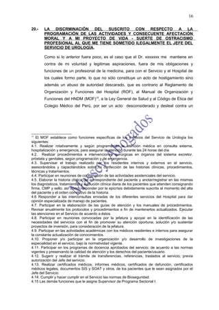 16

20.-   LA DISCRMINACIÓN DEL SUSCRITO CON RESPECTO A LA
       PROGRAMACIÓN DE LAS ACTIVIDADES Y CONSECUENTE AFECTACIÓN
       MORAL Y A MI PROYECTO DE VIDA - SUERTE DE OSTRACISMO
       PROFESIONAL AL QUE ME TIENE SOMETIDO ILEGALMENTE EL JEFE DEL
       SERVICIO DE UROLOGÍA.

       Como si lo anterior fuera poco, es el caso que el Dr. xxxxxxx me mantiene en
       contra de mi voluntad y legitimas aspiraciones, fuera de mis obligaciones y
       funciones de un profesional de la medicina, para con el Servicio y el Hospital de
       los cuales formo parte, lo que no sólo constituye un acto de hostigamiento sino
       además un abuso de autoridad descarado, que es contrario al Reglamento de
       Organización y Funciones del Hospital (ROF), al Manual de Organización y
       Funciones del HNDM (MOF)19, a la Ley General de Salud y al Código de Ética del
       Colegio Médico del Perú, por ser un acto desconsiderado y desleal contra un




19
   El MOF establece como funciones específicas de los médicos del Servicio de Urología los
siguientes:
4.1. Realizar rotativamente y según programación la atención médica en consulta externa,
hospitalización y emergencia, para asegurar la atención durante las 24 horas del día.
4.2. Realizar procedimientos e intervenciones quirúrgicas en órganos del sistema excretor,
próstata y genitales, según programación y de emergencia.
4.3. Supervisar el trabajo realizado por los residentes internos y externos en el servicio,
asesorándolos y capacitándolos sobre la confección de las historias clínicas, procedimientos,
técnicas y tratamientos.
4.4. Participar en reuniones de coordinación de las actividades asistenciales del servicio.
4.5. Elaborar la historia clínica del correspondiente del paciente y anotar/registrar en las mismas
los diagnósticos, tratamientos y evolución clínica diaria de los pacientes que atienden consignando
firma, CMP y sello; así como responder por la epicrísis debidamente suscrita al momento del alta
del paciente y el orden correlativo de la historia.
4.6 Responder a las interconsultas enviadas de los diferentes servicios del Hospital para dar
opinión especializada de manejo de pacientes.
4.7. Participar en la elaboración de las guías de atención y los manuales de procedimientos.
Revisar anualmente los protocolos y procedimientos a fin de mantenerlos actualizados. Ejecutar
las atenciones en el Servicio de acuerdo a éstos.
4.8. Participar en reuniones convocadas por la jefatura y apoyar en la identificación de las
necesidades del servicios con el fin de promover su atención oportuna, solución y/o sustentar
proyectos de inversión, para consideración de la jefatura.
4.9. Participar en las actividades académicas con los médicos residentes e internos para asegurar
la constante actualización de conocimientos.
4.10. Proponer y/o participar en la organización y/o desarrollo de investigaciones de la
especialidad en el servicio, bajo la normatividad vigente.
4.11. Participar en los programas de docencia aprobados del servicio; de acuerdo a las normas
vigentes y preservando la calidad de atención y los derechos del paciente/usuario.
4.12. Sugerir y realizar el trámite de transferencias, referencias, traslados al servicio, previa
autorización del Jefe del servicio.
4.13. Realizar certificados médicos, informes médicos, certificados de defunción, certificados
médicos legales, documentos SIS y SOAT y otros, de los pacientes que le sean asignados por el
Jefe del Servicio.
4.14. Cumplir y hacer cumplir en el Servicio las normas de Bioseguridad.
4.15 Las demás funciones que le asigne Supervisor de Programa Sectorial I.
 