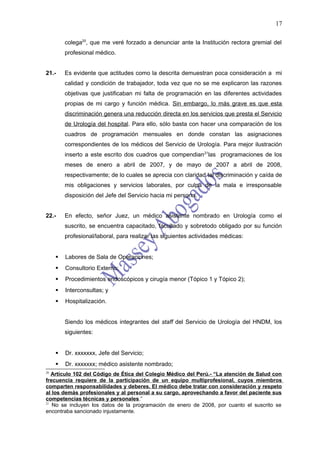 17

         colega20, que me veré forzado a denunciar ante la Institución rectora gremial del
         profesional médico.


21.-     Es evidente que actitudes como la descrita demuestran poca consideración a mi
         calidad y condición de trabajador, toda vez que no se me explicaron las razones
         objetivas que justificaban mi falta de programación en las diferentes actividades
         propias de mi cargo y función médica. Sin embargo, lo más grave es que esta
         discriminación genera una reducción directa en los servicios que presta el Servicio
         de Urología del hospital. Para ello, sólo basta con hacer una comparación de los
         cuadros de programación mensuales en donde constan las asignaciones
         correspondientes de los médicos del Servicio de Urología. Para mejor ilustración
         inserto a este escrito dos cuadros que compendian 21las programaciones de los
         meses de enero a abril de 2007, y de mayo de 2007 a abril de 2008,
         respectivamente; de lo cuales se aprecia con claridad tal discriminación y caída de
         mis obligaciones y servicios laborales, por culpa de la mala e irresponsable
         disposición del Jefe del Servicio hacia mi persona.


22.-     En efecto, señor Juez, un médico asistente nombrado en Urología como el
         suscrito, se encuentra capacitado, facultado y sobretodo obligado por su función
         profesional/laboral, para realizar las siguientes actividades médicas:


        Labores de Sala de Operaciones;
        Consultorio Externo;
        Procedimientos endoscópicos y cirugía menor (Tópico 1 y Tópico 2);
        Interconsultas; y
        Hospitalización.


         Siendo los médicos integrantes del staff del Servicio de Urología del HNDM, los
         siguientes:


        Dr. xxxxxxx, Jefe del Servicio;
        Dr. xxxxxxx; médico asistente nombrado;
20
   Artículo 102 del Código de Ética del Colegio Médico del Perú.- “La atención de Salud con
frecuencia requiere de la participación de un equipo multiprofesional, cuyos miembros
comparten responsabilidades y deberes. El médico debe tratar con consideración y respeto
al los demás profesionales y al personal a su cargo, aprovechando a favor del paciente sus
competencias técnicas y personales.”
21
   No se incluyen los datos de la programación de enero de 2008, por cuanto el suscrito se
encontraba sancionado injustamente.
 