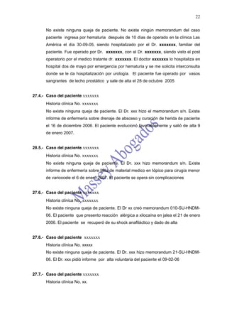22

      No existe ninguna queja de paciente. No existe ningún memorandum del caso
      paciente ingresa por hematuria después de 10 días de operado en la clínica Las
      América el día 30-09-05, siendo hospitalizado por el Dr. xxxxxxx, familiar del
      paciente. Fue operado por Dr. xxxxxxx, con el Dr. xxxxxxx, siendo visto el post
      operatorio por el medico tratante dr. xxxxxxx. El doctor xxxxxxx lo hospitaliza en
      hospital dos de mayo por emergencia por hematuria y se me solicita interconsulta
      donde se le da hospitalización por urología. El paciente fue operado por vasos
      sangrantes de lecho prostático y sale de alta el 28 de octubre 2005


27.4.- Caso del paciente xxxxxxx
      Historia clínica No. xxxxxxx
      No existe ninguna queja de paciente. El Dr. xxx hizo el memorandum s/n. Existe
      informe de enfermería sobre drenaje de absceso y curación de herida de paciente
      el 16 de diciembre 2006. El paciente evolucionó favorablemente y salió de alta 9
      de enero 2007.


28.5.- Caso del paciente xxxxxxx
      Historia clínica No. xxxxxxx
      No existe ninguna queja de paciente. El Dr. xxx hizo memorandum s/n. Existe
      informe de enfermería sobre falta de material medico en tópico para cirugía menor
      de varicocele el 6 de enero 2007. El paciente se opera sin complicaciones


27.6.- Caso del paciente xxxxxxx
      Historia clínica No. xxxxxxx
      No existe ninguna queja de paciente. El Dr xx creó memorandum 010-SU-HNDM-
      06. El paciente que presento reacción alérgica a xilocaína en jalea el 21 de enero
      2006. El paciente se recuperó de su shock anafiláctico y dado de alta


27.6.- Caso del paciente xxxxxxx
      Historia clínica No. xxxxx
      No existe ninguna queja de paciente. El Dr. xxx hizo memorandum 21-SU-HNDM-
      06. El Dr. xxx pidió informe por alta voluntaria del paciente el 09-02-06


27.7.- Caso del paciente xxxxxxx
      Historia clínica No. xx.
 