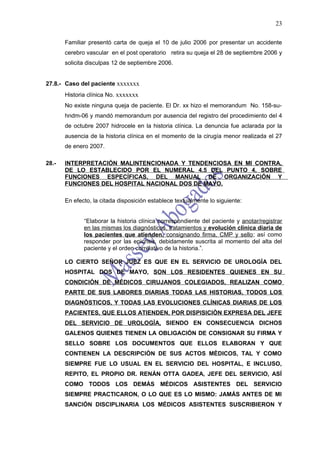23

       Familiar presentó carta de queja el 10 de julio 2006 por presentar un accidente
       cerebro vascular en el post operatorio retira su queja el 28 de septiembre 2006 y
       solicita disculpas 12 de septiembre 2006.


27.8.- Caso del paciente xxxxxxx
       Historia clínica No. xxxxxxx
       No existe ninguna queja de paciente. El Dr. xx hizo el memorandum No. 158-su-
       hndm-06 y mandó memorandum por ausencia del registro del procedimiento del 4
       de octubre 2007 hidrocele en la historia clínica. La denuncia fue aclarada por la
       ausencia de la historia clínica en el momento de la cirugía menor realizada el 27
       de enero 2007.

28.-   INTERPRETACIÓN MALINTENCIONADA Y TENDENCIOSA EN MI CONTRA,
       DE LO ESTABLECIDO POR EL NUMERAL 4.5 DEL PUNTO 4, SOBRE
       FUNCIONES ESPECÍFICAS, DEL MANUAL DE ORGANIZACIÓN Y
       FUNCIONES DEL HOSPITAL NACIONAL DOS DE MAYO.

       En efecto, la citada disposición establece textualmente lo siguiente:


              “Elaborar la historia clínica correspondiente del paciente y anotar/registrar
              en las mismas los diagnósticos, tratamientos y evolución clínica diaria de
              los pacientes que atienden, consignando firma, CMP y sello ; así como
              responder por las epicrisis, debidamente suscrita al momento del alta del
              paciente y el orden correlativo de la historia.”.

       LO CIERTO SEÑOR JUEZ ES QUE EN EL SERVICIO DE UROLOGÍA DEL
       HOSPITAL DOS DE MAYO, SON LOS RESIDENTES QUIENES EN SU
       CONDICIÓN DE MÉDICOS CIRUJANOS COLEGIADOS, REALIZAN COMO
       PARTE DE SUS LABORES DIARIAS TODAS LAS HISTORIAS, TODOS LOS
       DIAGNÓSTICOS, Y TODAS LAS EVOLUCIONES CLÍNICAS DIARIAS DE LOS
       PACIENTES, QUE ELLOS ATIENDEN, POR DISPISICIÒN EXPRESA DEL JEFE
       DEL SERVICIO DE UROLOGÌA, SIENDO EN CONSECUENCIA DICHOS
       GALENOS QUIENES TIENEN LA OBLIGACIÓN DE CONSIGNAR SU FIRMA Y
       SELLO SOBRE LOS DOCUMENTOS QUE ELLOS ELABORAN Y QUE
       CONTIENEN LA DESCRIPCIÒN DE SUS ACTOS MÈDICOS, TAL Y COMO
       SIEMPRE FUE LO USUAL EN EL SERVICIO DEL HOSPITAL, E INCLUSO,
       REPITO, EL PROPIO DR. RENÁN OTTA GADEA, JEFE DEL SERVICIO, ASÍ
       COMO TODOS LOS DEMÁS MÉDICOS ASISTENTES DEL SERVICIO
       SIEMPRE PRACTICARON, O LO QUE ES LO MISMO: JAMÁS ANTES DE MI
       SANCIÓN DISCIPLINARIA LOS MÉDICOS ASISTENTES SUSCRIBIERON Y
 