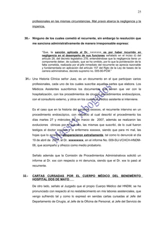 25

       profesionales en las mismas circunstancias. Mal praxis abarca la negligencia y la
       impericia.



 30.- Ninguno de los cuales cometió el recurrente, sin embargo la resolución que
       me sanciona administrativamente de manera irresponsable expresa:

              “Que, la sanción aplicada al Dr. xxxxxxx es por haber incurrido en
              negligencia en el desempeño de sus funciones señalado en el inciso d) del
              artículo 28, del decreto legislativo 276; entendiéndose que la negligencia tiene un
              componente deber, de cuidado, que se ha omitido, por lo que la ponderación de la
              falta cometida, realizada por el jefe inmediato del recurrente se aprecia razonable
              y fundamentada en aplicación del artículo 157 del Rgto de la Ley de bases de la
              carrera administrativa, decreto supremo no. 005-90-PCM.”

 31.- Una Historia Clínica señor Juez, es un documento en el que participan varios
       profesionales, cada uno de los cuales suscribe aquellas partes que elabora. Los
       Médicos Asistentes suscribimos los documentos que tienen que ver con la
       hospitalización, con los procedimientos de cirugía, procedimientos endoscópicos,
       con el consultorio externo, y otros en los cuales el médico asistente si interviene.


       Es el caso que en la historia del paciente xxxxxxx, el recurrente intervino en un
       procedimiento endoscópíco, con respecto al cual describí el procedimiento los
       días martes 27 y miércoles 28 de marzo de 2007, además se realizaron las
       evoluciones clínicas por el suscrito, las mismas que suscribí, de lo cual fueron
       testigos el doctor xxxxxxx y la enfermera xxxxxxx, siendo que para mi mal, las
       hojas que lo acreditan desparecieron extrañamente, tal como lo denuncié el día
       19 de abril de 2007, al Dr. xxxxxxxxx, en el informe No. 009-SU-VCHCH-HNDM-
       06, que acompaño y ofrezco como medio probatorio.


       Señalo además que la Comisión de Procedimientos Administrativos solicitó un
       informe al Dr. xxx con respecto a mi denuncia, siendo que el Dr. xxx lo pasó al
       recurrente.


32.-   CARTAS CURSADAS POR EL CUERPO MÉDICO DEL BENEMÈRITO
       HOSPITAL DOS DE MAYO

       De otro lado, señalo al Juzgado que el propio Cuerpo Médico del HNDM, se ha
       pronunciado con respecto al no restablecimiento en mis labores asistenciales, que
       vengo sufriendo tal y como lo expresó en sendas cartas cursadas al Jefe del
       Departamento de Cirugía, al Jefe de la Oficina de Personal, al Jefe del Servicio de
 