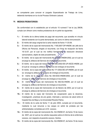 29

   es competente para conocer el Juzgado Especializado de Trabajo de Lima,
   debiendo tramitarse en la vía de Proceso Ordinario Laboral.


VI. MEDIOS PROBATORIOS:


   De conformidad con lo establecido por el artículo 15 numeral 7 de la Ley 26636,
   cumplo con ofrecer como medios probatorios de mi parte los siguientes:


   1.-    El mérito de la última boleta de pago del recurrente, que acredita mi vínculo
          laboral existente con la parte demandada, así como mi última remuneración.
   2.-    El mérito del cargo original de la carta notarial de fecha 11.03.08.
   3.-    El mérito de la copia del memorando No. 1195-2007-OP-HNDM, del Jefe de la
          Oficina de Personal, dirigido al recurrente, con firma de recepción de fecha
          18.12.07, por el cual se me notificó formalmente la resolución directoral
          sancionadora, objeto de este procedimiento.
   4.-    El mérito de la copia del memorando No 022-SU-HNDM-2002, por el cual se
          encarga la Jefatura del Servicio de Urología al recurrente.
   5.-    El mérito de la copia del memorando No 080-2002-DE-UP-ASCE-HNDM, por
          el cual se encarga la Jefatura del Servicio de Urología al recurrente.
   6. -   El mérito de la copia del memorando No 171-2002-DE-UP-HNDM, por el cual
          se encarga la Jefatura del Servicio de Urología al recurrente.
   7.-    El   mérito de la copia del oficio No 054-DCE-HNDM-2002, por el cual se
          encarga la Jefatura del Servicio de Urología al recurrente.
   8.-    El   mérito de la copia del memorando No 062-SU-HNDM, por el cual se
          encarga la Jefatura del Servicio de Urología al recurrente.
   9.-    El mérito de la copia del memorando s/n de febrero de 2003, por el cual se
          encarga la Jefatura del Servicio de Urología al recurrente.
   10.-   El mérito de la copia del Convenio de cooperación para la docencia,
          investigación, practicas de pre grado, internado y servicios de salud entre el
          hospital Dos de Mayo y la Universidad Ricardo Palma.
   11.-    El mérito de la carta de fecha 11 de julio 2003, cursada por el recurrente,
          mediante la cual renuncie a los cargos en señal de protesta por las
          arbitrariedades cometidas por el Dr. xxxxxxx.
   12.-   El mérito de la copia del memorando No. SU-HNDM-07, de fecha 19 de marzo
          de 2007, por el cual se me solicita respuesta sobre el informe de la enfermera
          xxxxxxx, con respecto al paciente xxxxxxx, Santos.
   13.-   El mérito de la copia del memorando No. SU-HNDM-07, de fecha 19 de marzo
 