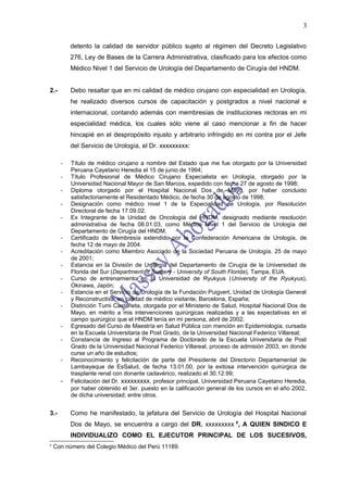 3

          detento la calidad de servidor público sujeto al régimen del Decreto Legislativo
          276, Ley de Bases de la Carrera Administrativa, clasificado para los efectos como
          Médico Nivel 1 del Servicio de Urología del Departamento de Cirugía del HNDM.


2.-       Debo resaltar que en mi calidad de médico cirujano con especialidad en Urología,
          he realizado diversos cursos de capacitación y postgrados a nivel nacional e
          internacional, contando además con membresías de instituciones rectoras en mi
          especialidad médica, los cuales sólo viene al caso mencionar a fin de hacer
          hincapié en el despropósito injusto y arbitrario infringido en mi contra por el Jefe
          del Servicio de Urología, el Dr. xxxxxxxxx:

      -   Título de médico cirujano a nombre del Estado que me fue otorgado por la Universidad
          Peruana Cayetano Heredia el 15 de junio de 1994;
      -   Título Profesional de Médico Cirujano Especialista en Urología, otorgado por la
          Universidad Nacional Mayor de San Marcos, expedido con fecha 27 de agosto de 1998;
      -   Diploma otorgado por el Hospital Nacional Dos de Mayo, por haber concluido
          satisfactoriamente el Residentado Médico, de fecha 30 de agosto de 1998;
      -   Designación como médico nivel 1 de la Especialidad de Urología, por Resolución
          Directoral de fecha 17.09.02.
      -   Ex Integrante de la Unidad de Oncología del HNDM, designado mediante resolución
          administrativa de fecha 08.01.03, como Médico Nivel 1 del Servicio de Urología del
          Departamento de Cirugía del HNDM,
      -   Certificado de Membresía extendido por la Confederación Americana de Urología, de
          fecha 12 de mayo de 2004.
      -   Acreditación como Miembro Asociado de la Sociedad Peruana de Urología, 25 de mayo
          de 2001;
      -   Estancia en la División de Urología del Departamento de Cirugía de la Universidad de
          Florida del Sur (Department of Surgery - University of South Florida), Tampa, EUA.
      -   Curso de entrenamiento en la Universidad de Ryukyus (University of the Ryukyus),
          Okinawa, Japón;
      -   Estancia en el Servicio de Urología de la Fundación Puigvert, Unidad de Urología General
          y Reconstructiva, en calidad de médico visitante, Barcelona, España;
      -   Distinción Tumi Castañeta, otorgada por el Ministerio de Salud, Hospital Nacional Dos de
          Mayo, en mérito a mis intervenciones quirúrgicas realizadas y a las expectativas en el
          campo quirúrgico que el HNDM tenía en mi persona, abril de 2002;
      -   Egresado del Curso de Maestría en Salud Pública con mención en Epidemiología, cursada
          en la Escuela Universitaria de Post Grado, de la Universidad Nacional Federico Villareal;
      -   Constancia de Ingreso al Programa de Doctorado de la Escuela Universitaria de Post
          Grado de la Universidad Nacional Federico Villareal, proceso de admisión 2003, en donde
          curse un año de estudios;
      -   Reconocimiento y felicitación de parte del Presidente del Directorio Departamental de
          Lambayeque de EsSalud, de fecha 13.01.00, por la exitosa intervención quirúrgica de
          trasplante renal con donante cadavérico, realizado el 30.12.99;
      -   Felicitación del Dr. xxxxxxxxx, profesor principal, Universidad Peruana Cayetano Heredia,
          por haber obtenido el 3er. puesto en la calificación general de los cursos en el año 2002,
          de dicha universidad; entre otros.


3.-       Como he manifestado, la jefatura del Servicio de Urología del Hospital Nacional
          Dos de Mayo, se encuentra a cargo del DR. xxxxxxxxx 6, A QUIEN SINDICO E
          INDIVIDUALIZO COMO EL EJECUTOR PRINCIPAL DE LOS SUCESIVOS,
6
    Con número del Colegio Médico del Perú 11189.
 