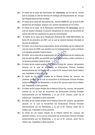 31

23.-   El mérito de la copia del memorando No. xxxxxxxxx, por el cual se remitió
       todo lo actuado al Jefe de Servicio de Urología del Departamento de Cirugía
       del Hospital Nacional Dos de Mayo.
24.-   El mérito de la copia del memorando No. 164-SU-HNDM-07, por el cual el Jefe
       del Servicio de Urología, propuso una sanción disciplinaria en mi contra.
25.-   El mérito de la copia de la Resolución Administrativa No xxxxxxxxx, por la
       cual se resolvió oficializar la sanción disciplinaria en contra del recurrente de
       treinta (30) días de suspensión sin goce de remuneración
26.-   El mérito de la copia de la Resolución Directoral No. 0565-2007/SA/DS, de
       fecha 04 de diciembre de 2007, por la cual se resolvió declarar infundado el
       recurso de apelación.
27.-   El mérito de la copia de la programación de las actividades de los médicos del
       mes de marzo de 2008, que acredita que los hostigamientos y actos contrarios
       a mi persona persisten hasta la fecha.
28.-   El mérito de la copia de la programación de las actividades de los médicos del
       mes de abril de 2008, que acredita que los hostigamientos y actos contrarios a
       mi persona persisten hasta la fecha.
29.-   El mérito de las copias simples de la Historia Clínica No. xxxxxxx, del paciente
       xxxxxxx, en la cual se encuentran la Evoluciones Clínicas firmadas
       exclusivamente por los Residentes, y no por el Dr. xxxxxxx quien fue el médico
       que hospitalizó a dicho paciente.
30.-   El mérito de Las copias simples de la Historia Clínica No. xxxxxxx, del
       paciente. xxxxxxx, en la cual se encuentran la Evoluciones Clínicas firmadas
       exclusivamente por los Residentes, y no por el Dr. xxxxxxx quien fue el médico
       que hospitalizó a dicho paciente.
31.-   El mérito de las copias simples de la Historia Clínica No. xxxxxxx, del paciente
       xxxxxxx os, en la cual se encuentran las Evoluciones Clínicas firmadas
       exclusivamente por los Residentes, y no por el Dr. xxxxxxx, quien fue el
       médico que hospitalizó a dicho pacientes
32.-   El mérito de las copias simples de la Historia Clínica No. xxxxxxx, del paciente
       xxxxxxx, en la cual se encuentran las Evoluciones Clínicas firmadas
       exclusivamente por los Residentes, y no por el Dr. xxxxxxx, quien fue el
       médico que hospitalizó a dicho paciente.
33.-   El mérito de Las copias simples de la Historia Clínica No. xxxxxxx, del
       paciente xxxxxxx, en la cual se encuentran las Evoluciones Clínicas firmadas
       exclusivamente por los Residentes, y no por el Dr. xxxxxxx, quien fue el
       médico que hospitalizó a dicho paciente.
 