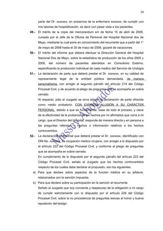 34

       parte del Dr. xxxxxxx, en presencia de la enfermera xxxxxxx, de cumplir con
       mis labores de hospitalización, es decir con pasar vista a los pacientes.
49.-   El mérito de la copia del memorandum s/n de fecha 15 de abril de 2008,
       cursado por el Jefe de la Oficina de Personal del Hospital Nacional dos de
       Mayo, mediante la cual pone en conocimiento del recurrente que a partir del 1°
       de mayo de 2008 hasta el 30 de mayo de 2008, gozaré de vacaciones.
50.-   El mérito del informe que deberá efectuar la Dirección General del Hospital
       Nacional Dos de Mayo, sobre la estadística de producción de los años 2005 y
       2006,   del   número      de   pacientes      atendidos   en   Consultorio   Externo,
       especificando la producción individual de cada medico del Servicio de Urología
51.-   La declaración de parte que deberá prestar el Dr. xxxxxxx, en su calidad de
       representante     legal   de   la   entidad    pública    demandada,    de   manera
       personalísima, con arreglo al segundo párrafo del artículo 214 del Código
       Procesal Civil, y de acuerdo al pliego de preguntas que se acompaña en sobre
       cerrado.
       Al respecto, pido al Juzgado se sirva admitir la declaración de parte ofrecida
       como medio probatorio, CON EXPRESA ALUSIÓN A SU CARÁCTER
       PERSONAL, debido a que es fundamental, base de todo el proceso, y clave
       de la efectividad de la probanza de los hechos por mi afirmados que corre a mi
       cargo, que el Director del Hospital, responda de manera directa y en persona a
       las preguntas referidas a hechos o información relativos a los hechos
       controvertidos.
52.-   La declaración testimonial que deberá prestar el Dr. xxxxxxx, identificado con
       DNI No. xxxxxxx, de ocupación medico cirujano, con arreglo a lo dispuesto por
       el artículo 222 del Código Procesal Civil, y conforme al pliego de preguntas
       que se acompaña en sobre cerrado.
       En cumplimiento de lo dispuesto por el segundo párrafo del artículo 223 del
       Código Procesal Civil, señalo al Juzgado que los hechos controvertidos
       respecto de los cuales debe declarar el propuesto, son los siguientes:
  a) Para que declare sobre aspectos de la función médica en su jefatura,
       relacionados con la sanción impuesta;
  b) Para que declare sobre su participación en la sanción al recurrente.
       Señalo al Juzgado que soy conciente y respetuoso de la obligación a mi cargo
       de cumplir estrictamente con lo dispuesto por el artículo 228 del Código
       Procesal Civil, sobre la no procedencia de preguntas lesivas al honor y buena
       reputación del testigo.
 