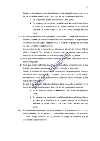 35

       Señalo al Juzgado que deberá notificársele de la obligación de concurrir en la
       fecha, día y hora que el Juzgado disponga, en las siguientes direcciones:
                En su domicilio sito en calle xxxxxxx, Lince, Lima;
                En su centro de trabajo sito en el Hospital Nacional Dos de Mayo,
                   a quien se le notificará en el Parque Historia de la Medicina
                   Peruana s/n, altura cuadra 13 de la Av. Grau, Cercado de Lima,
                   Lima.
53.-   La declaración testimonial que deberá prestar el Dr. xxxxxxx, identificado con
       DNI No. xxxxxxx, de ocupación medico cirujano, con arreglo a lo dispuesto por
       el artículo 222 del Código Procesal Civil, y conforme al pliego de preguntas
       que se acompaña en sobre cerrado.
       En cumplimiento de lo dispuesto por el segundo párrafo del artículo 223 del
       Código Procesal Civil, señalo al Juzgado que los hechos controvertidos
       respecto de los cuales debe declarar el propuesto, son los siguientes:
  a) Para que declare sobre los informes médicos que expidió relacionados con la
       sanción impuesta;
  b) Para que declare sobre las relaciones de los médicos en la jefatura en la que
       trabaja, que tuvieran que ver con la sanción impuesta al recurrente.
       Señalo al Juzgado que soy conciente y respetuoso de la obligación a mi cargo
       de cumplir estrictamente con lo dispuesto por el artículo 228 del Código
       Procesal Civil, sobre la no procedencia de preguntas lesivas al honor y buena
       reputación del testigo.
       Señalo al Juzgado que deberá notificársele de la obligación de concurrir en la
       fecha, día y hora que el Juzgado disponga, en las siguientes direcciones:
                En su domicilio sito en Jr. xxxxxxxxx, San Juan de Lurigancho,
                   Lima;
                En su centro de trabajo sito en el Hospital Nacional Dos de Mayo,
                   a quien se le notificará en el Parque Historia de la Medicina
                   Peruana s/n, altura cuadra 13 de la Av. Grau, Cercado de Lima,
                   Lima.
54.-   La declaración testimonial que deberá prestar la Sra. enfermera xxxxxxxxx,
       identificada con DNI No. xxxxxxxxx, con arreglo a lo dispuesto por el artículo
       222 del Código Procesal Civil, y conforme al pliego de preguntas que se
       acompaña en sobre cerrado.
 