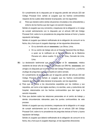 36

       En cumplimiento de lo dispuesto por el segundo párrafo del artículo 223 del
       Código Procesal Civil, señalo al Juzgado que los hechos controvertidos
       respecto de los cuales debe declarar el propuesto, son los siguientes:
  a)      Para que declare sobre ciertas situaciones vinculadas a los antecedentes y
          entorno de los hechos que dan lugar a la sanción impuesta
       Señalo al Juzgado que soy conciente y respetuoso de la obligación a mi cargo
       de cumplir estrictamente con lo dispuesto por el artículo 228 del Código
       Procesal Civil, sobre la no procedencia de preguntas lesivas al honor y buena
       reputación del testigo.
       Señalo al Juzgado que deberá notificársele de la obligación de concurrir en la
       fecha, día y hora que el Juzgado disponga, en las siguientes direcciones:
                  En su domicilio sito en xxxxxxxxx, Los Olivos, Lima;
                  En su centro de trabajo sito en el Hospital Nacional Dos de Mayo,
                    a quien se le notificará en el Parque Historia de la Medicina
                    Peruana s/n, altura cuadra 13 de la Av. Grau, Cercado de Lima,
                    Lima.
55.-   La declaración testimonial que deberá prestar el Dr. xxxxxxxxx, médico
       residente de tercer año de Urología, identificado con DNI No. xxxxxxxxx, con
       arreglo a lo dispuesto por el artículo 222 del Código Procesal Civil, y conforme
       al pliego de preguntas que se acompaña en sobre cerrado.
       En cumplimiento de lo dispuesto por el segundo párrafo del artículo 223 del
       Código Procesal Civil, señalo al Juzgado que los hechos controvertidos
       respecto de los cuales debe declarar el propuesto, son los siguientes:
  a) Para que se refiera a los documentos expedidos por los médicos y sus
       requisitos, así como a las reglas escritas y no escritas, usos y costumbres del
       hospital, relacionados con los hechos controvertidos que dan lugar a la
       sanción impuesta;
  b) Para que declare sobre las relaciones personales en el centro de trabajo y
       demás circunstancias relevantes para los puntos controvertidos de este
       proceso
       Señalo al Juzgado que soy conciente y respetuoso de la obligación a mi cargo
       de cumplir estrictamente con lo dispuesto por el artículo 228 del Código
       Procesal Civil, sobre la no procedencia de preguntas lesivas al honor y buena
       reputación del testigo.
       Señalo al Juzgado que deberá notificársele de la obligación de concurrir en la
       fecha, día y hora que el Juzgado disponga, en las siguientes direcciones:
 