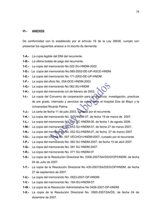 38




VI.-    ANEXOS


De conformidad con lo establecido por el artículo 16 de la Ley 26636, cumplo con
presentar los siguientes anexos a mi escrito de demanda:


1-A.-   La copia legible del DNI del recurrente.
1-B.-   La última boleta de pago del recurrente.
1-C.-   La copia del memorando No 022-SU-HNDM-2002.
1-D.- La copia del memorando No 080-2002-DE-UP-ASCE-HNDM.
1-E.-   La copia del memorando No 171-2002-DE-UP-HNDM.
1-F.-   La copia del oficio No. 054-DCE-HNDM-2002.
1-G.- La copia del memorando No 062-SU-HNDM
1-H.- La copia del memorando s/n de febrero de 2003.
1-I.-   La copia del Convenio de cooperación para la docencia, investigación, practicas
        de pre grado, internado y servicios de salud entre el hospital Dos de Mayo y la
        Universidad Ricardo Palma.
1-J.-   La carta de fecha 11 de julio 2003, cursada por el recurrente.
1-K.- La copia del memorando No. SU-HNDM-07, de fecha 19 de marzo de 2007.
1-L.-   La copia del memorando No. 084 DC HNDM-06, de fecha 1 de agosto 2006.
1-M.- La copia del memorando No. 053 SU-HNDM-07, de fecha 27 de marzo 2007..
1-N.- La copia del memorando No. 052 SU-HNDM-07, de fecha 27 de marzo 2007.
1-O.- La copia del informe No. 007 VECHCH-HNDM-2007, cursado por el recurrente.
1-P.-   La copia del memorando No. 062 SU HNDM-2007, de fecha 10 de abril 2007.
1-Q.- La copia del memorando No. 081 SU HNDM-2007.
1-R.- La copia del memorando No. 071 SU HNDM-07
1-S.-   La copia de la Resolución Directoral No. 0306-2007/SA/DS/D/OP/HNDM, de fecha
        04 de Julio de 2007.
1-T.-   La copia de la Resolución Directoral No 430-2007/SA/DS/D/OP/HNDM, de fecha
        27 de septiembre de 2007.
1-U.- La copia del memorando No. 0923-2007-OP-HNDM.
1-V.-   La copia del memorando No. 164-SU-HNDM-07.
1-W.- La copia de la Resolución Administrativa No 0456-2007-OP-HNDM.
1-X.-   La copia de la Resolución Directoral No. 0565-2007/SA/DS, de fecha 04 de
        diciembre de 2007.
 