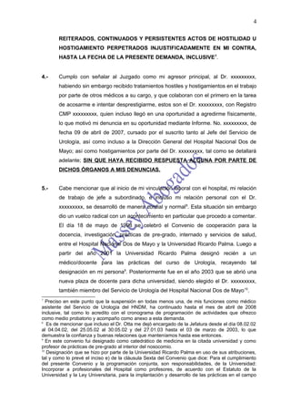 4

       REITERADOS, CONTINUADOS Y PERSISTENTES ACTOS DE HOSTILIDAD U
       HOSTIGAMIENTO PERPETRADOS INJUSTIFICADAMENTE EN MI CONTRA,
       HASTA LA FECHA DE LA PRESENTE DEMANDA, INCLUSIVE 7.


4.-    Cumplo con señalar al Juzgado como mi agresor principal, al Dr. xxxxxxxxx,
       habiendo sin embargo recibido tratamientos hostiles y hostigamientos en el trabajo
       por parte de otros médicos a su cargo, y que colaboran con el primero en la tarea
       de acosarme e intentar desprestigiarme, estos son el Dr. xxxxxxxxx, con Registro
       CMP xxxxxxxxx, quien incluso llegó en una oportunidad a agredirme físicamente,
       lo que motivó mi denuncia en su oportunidad mediante Informe. No. xxxxxxxxx, de
       fecha 09 de abril de 2007, cursado por el suscrito tanto al Jefe del Servicio de
       Urología, así como incluso a la Dirección General del Hospital Nacional Dos de
       Mayo; así como hostigamientos por parte del Dr. xxxxxxxxx, tal como se detallará
       adelante; SIN QUE HAYA RECIBIDO RESPUESTA ALGUNA POR PARTE DE
       DICHOS ÓRGANOS A MIS DENUNCIAS.


5.-    Cabe mencionar que al inicio de mi vinculación laboral con el hospital, mi relación
       de trabajo de jefe a subordinado, e incluso mi relación personal con el Dr.
       xxxxxxxxx, se desarrolló de manera cordial y normal 8. Esta situación sin embargo
       dio un vuelco radical con un acontecimiento en particular que procedo a comentar.
       El día 18 de mayo de 1998 se celebró el Convenio de cooperación para la
       docencia, investigación, prácticas de pre-grado, internado y servicios de salud,
       entre el Hospital Nacional Dos de Mayo y la Universidad Ricardo Palma. Luego a
       partir del año 2001 la Universidad Ricardo Palma designó recién a un
       médico/docente para las prácticas del curso de Urología, recayendo tal
       designación en mi persona9. Posteriormente fue en el año 2003 que se abrió una
       nueva plaza de docente para dicha universidad, siendo elegido el Dr. xxxxxxxxx,
       también miembro del Servicio de Urología del Hospital Nacional Dos de Mayo10.
7
   Preciso en este punto que la suspensión en todas menos una, de mis funciones como médico
asistente del Servicio de Urología del HNDM, ha continuado hasta el mes de abril de 2008
inclusive, tal como lo acredito con el cronograma de programación de actividades que ofrezco
como medio probatorio y acompaño como anexo a esta demanda.
8
   Es de mencionar que incluso el Dr. Otta me dejó encargado de la Jefatura desde el día 08.02.02
al 04.04.02, del 25.05.02 al 30.05.02 y del 27.01.03 hasta el 03 de marzo de 2003, lo que
demuestra la confianza y buenas relaciones que manteníamos hasta ese entonces.
9
   En este convenio fui designado como catedrático de medicina en la citada universidad y como
profesor de prácticas de pre-grado al interior del nosocomio.
10
   Designación que se hizo por parte de la Universidad Ricardo Palma en uso de sus atribuciones,
tal y como lo prevé el inciso e) de la cláusula Sexta del Convenio que dice: Para el cumplimiento
del presente Convenio y la programación conjunta, son responsabilidades, de la Universidad:
Incorporar a profesionales del Hospital como profesores, de acuerdo con el Estatuto de la
Universidad y la Ley Universitaria, para la implantación y desarrollo de las prácticas en el campo
 