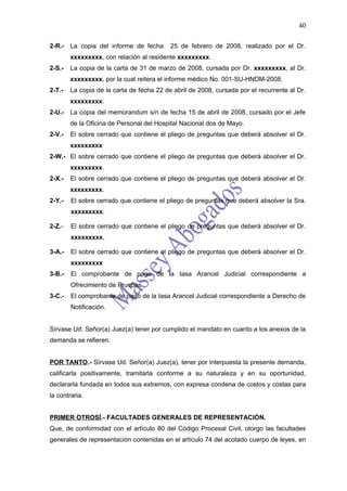 40

2-R.- La copia del informe de fecha        25 de febrero de 2008, realizado por el Dr.
        xxxxxxxxx, con relación al residente xxxxxxxxx.
2-S.-   La copia de la carta de 31 de marzo de 2008, cursada por Dr. xxxxxxxxx, al Dr.
        xxxxxxxxx, por la cual reitera el informe médico No. 001-SU-HNDM-2008.
2-T.-   La copia de la carta de fecha 22 de abril de 2008, cursada por el recurrente al Dr.
        xxxxxxxxx.
2-U.- La copia del memorandum s/n de fecha 15 de abril de 2008, cursado por el Jefe
        de la Oficina de Personal del Hospital Nacional dos de Mayo.
2-V.-   El sobre cerrado que contiene el pliego de preguntas que deberá absolver el Dr.
        xxxxxxxxx
2-W.- El sobre cerrado que contiene el pliego de preguntas que deberá absolver el Dr.
        xxxxxxxxx.
2-X.-   El sobre cerrado que contiene el pliego de preguntas que deberá absolver el Dr.
        xxxxxxxxx.
2-Y.-   El sobre cerrado que contiene el pliego de preguntas que deberá absolver la Sra.
        xxxxxxxxx.

2-Z.-   El sobre cerrado que contiene el pliego de preguntas que deberá absolver el Dr.
        xxxxxxxxx,

3-A.-   El sobre cerrado que contiene el pliego de preguntas que deberá absolver el Dr.
        xxxxxxxxx
3-B.-   El comprobante de pago de la tasa Arancel Judicial correspondiente a
        Ofrecimiento de Pruebas.
3-C.-   El comprobante de pago de la tasa Arancel Judicial correspondiente a Derecho de
        Notificación.


Sírvase Ud. Señor(a) Juez(a) tener por cumplido el mandato en cuanto a los anexos de la
demanda se refieren.


POR TANTO.- Sírvase Ud. Señor(a) Juez(a), tener por interpuesta la presente demanda,
calificarla positivamente, tramitarla conforme a su naturaleza y en su oportunidad,
declararla fundada en todos sus extremos, con expresa condena de costos y costas para
la contraria.


PRIMER OTROSÍ.- FACULTADES GENERALES DE REPRESENTACIÓN.
Que, de conformidad con el artículo 80 del Código Procesal Civil, otorgo las facultades
generales de representación contenidas en el artículo 74 del acotado cuerpo de leyes, en
 