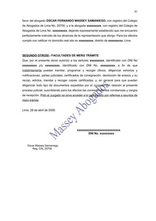 41

favor del abogado OSCAR FERNANDO MASSEY SAMANIEGO, con registro del Colegio
de Abogados de Lima No. 20700, y a la abogada xxxxxxxxx, con registro del Colegio de
Abogados de Lima No. xxxxxxxxx, dejando expresamente establecido que me encuentro
perfectamente instruido de los alcances de la representación que otorgo. Para los efectos
cumplo con ratificar mi domicilio real sito en xxxxxxxxx, distrito de xxxxxxxxx, Lima.




SEGUNDO OTROSÍ.- FACULTADES DE MERO TRÁMITE
Que, por el presente otrosí autorizo a los señores xxxxxxxxx, identificado con DNI No
xxxxxxxxx y/o xxxxxxxxx, identificado con DNI No. xxxxxxxxx, a fin de que
indistintamente puedan tramitar, programar y recoger oficios, diligenciar exhortos y
notificaciones, partes judiciales, certificados de consignación, devolución de anexos y su
recojo, edictos, tramitar y recoger copias certificadas; y, en general para que puedan
diligenciar todo tipo de documentos expedidos por el Juzgado con relación al presente
proceso judicial, suscribiendo para los efectos las correspondientes constancias y cargos
de recepción. Pido al Juzgado se sirva acceder a lo peticionado por referirse a asuntos de
mero trámite.


Lima, 28 de abril de 2008.




                                           xxxxxxxxxxxxxxxxxxxxxxxxxxx
                                                  DNI No. xxxxxxxxx



    Oscar Massey Samaniego
       Reg. CAL 20700
 