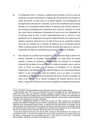 5



6.-    Tal designación del Dr. xxxxxxxxx, constituyó ahora entiendo, el inicio y punto de
       partida de la injusta animadversión y malestar del Jefe del Servicio de Urología en
       contra del suscrito. O mejor dicho en el sentido negativo, fue la postergación de
       las aspiraciones del propio Dr. xxxxxxxxx, quien no fue considerado para tal cargo
       ofrecido por la Universidad Ricardo Palma, en ejecución del convenio referido, lo
       que constituyó indudablemente el detonante de la ira del Dr. xxxxxxxxx en contra
       mía, quien habría considerado e interpretado tal hecho como una “deslealtad” de
       mi persona hacia la suya, al creer equivocadamente que al suscrito le cupo
       participación en la designación del segundo médico/docente de la citada casa de
       estudios superiores. Quizá por que me cabe el honor de ser catedrático iniciador
       del Curso de Urología de la Facultad de Medicina de la Universidad Ricardo
       Palma, y además porque el Jefe del Servicio considera que debe ser él, docente y
       coordinador de todas las universidades que tienen convenio con el HNDM.11


7.-    Días después de sucedida tal circunstancia, el Dr. xxxxxxxxx llegó al extremo de
       intentar suspender y/o boicotear unilateralmente y sin causa justa, de manera
       irregular y carente de facultades y representación, las prácticas en el Hospital
       Nacional Dos de Mayo de los alumnos de la citada universidad, para lo cual se
       cursó un oficio (en base a sus informes) al Presidente de la Comisión
       Organizadora y de Gobierno de la Facultad de Medicina de la Universidad Ricardo
       Palma12; lo que motivó como señal de protesta -muy a mi pesar- mi renuncia
       irrevocable a las designaciones de coordinador del curso Avances en Urología, así
       como al de miembro de la Unidad Oncológica del Hospital Nacional Dos de
       Mayo13, cargos de confianza que me fueron otorgados por designación del mismo




clínico, quirúrgico y de especialidades de las diferentes acciones docente-asistenciales.
11
   Cabe precisar que el Dr. xxx es coordinador del curso de Urología de las universidades San
Martín de Porres, San Juan Bautista, Cayetano Heredia y Científica del Sur. Por otro lado, el
recurrente es únicamente profesor de la Universidad Ricardo Palma, al haber sido desplazado de
mi propia alma mater, la Universidad Peruana Cayetano Heredia y de las demás casas de estudio
superiores, por el propio Dr. xxx, como represalia.
12
   Oficio No. 1999-2003-DE-HNDM, de fecha 26 de junio de 2003, cursado por la Directora
Ejecutiva del HNDM al Presidente de la Comisión Organizadora y de Gobierno de la Facultad de
Medicina de la Universidad Ricardo Palma, a instancia del Jefe del Servicio de Urología, por el
cual se informa que las prácticas de los alumnos de dicha universidad fueron suspendidas a partir
del 18.06.2003, por motivo que no se realizaron las coordinaciones respectivas con la Jefatura del
Servicio de Urología, para la utilización del campo clínico (lo cual era falso).
13
   Carta del recurrente de fecha 11 de julio de 2003, cursada al Jefe del Servicio de Urología. Fue
exactamente el día 11 de julio 2003 cuando envié una carta renunciando a los cargos que tenia,
por estar en desacuerdo con las medidas que el Dr. xxxxx tomó en contra de la universidad
Ricardo Palma, actitud que consideré como falta ética y moral.
 