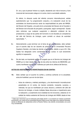 6

       Dr. xxx y que al parecer hirieron su orgullo, desatando aún más el encono y furia
       irracional del mencionado colega en mi contra; todo lo cual detallo adelante.


       En efecto, la cláusula cuarta del referido convenio interinstitucional, señala
       explícitamente que “La programación conjunta y la evaluación anual de las
       actividades de docencia-servicio serán de responsabilidad de parte del MINSA,
       del Director del Hospital, y de parte de la universidad del Decano de la Facultad o
       del Director de la Escuela de pre-grado y post-grado, según corresponda”. Queda
       claro entonces, que cualquier suspensión o alteración unilateral de las
       prestaciones a cargo de las partes del Convenio no era facultad y/o competencia
       del Jefe del Servicio de Urología, quien cometió un abuso de autoridad
       reprochable. 14


8.-    Adicionalmente y para terminar con el tema de las universidades, debo señalar
       que el suscrito dejó de ser docente de prácticas de la Universidad Peruana
       Cayetano Heredia y de todas las demás universidades, debido a que el Dr. Otta
       Gadea fue designado como coordinador de los cursos; lo cual obviamente
       significó mi separación.


9.-    De otro lado, es importante señalar al Juzgado que en el Servicio de Urología del
       HNDM ya no rotan desde hace más de dos años los internos de MEDICINA, por
       cuanto manifiestan que reciben maltratos por parte de la Jefatura del Servicio.


ACTOS DE HOSTIGAMIENTO PERPETRADOS EN MI CONTRA:


10.-   Debo señalar que el suscrito ha sufrido y continúa sufriendo en la actualidad,
       actos de hostilidad, que son de dos tipos:


       -   Actos de violencia y maltrato psicológico, y de discriminación inconstitucional
           perpetrados en mi contra, de manera constante, incesante, sucesiva, y
           reiterada, los que se manifiestan por acoso abusivo y arbitrario del Jefe del
           Servicio de Urología, a través múltiples falsas denuncias e impedimento para
           la realización y cumplimiento de la totalidad de mis funciones y deberes en mi
           calidad de médico asistente del Servicio de Urología del HNDM, desde el mes
14
  Cabe aquí mencionar que la motivación del enfado del Dr. xx se basaría en motivos puramente
económicos, por cuanto es la universidad Ricardo Palma la que más paga a los médicos docentes,
siendo la diferencia de estipendios entre la Ricardo Palma y las demás universidades una suma
muy considerable.
 