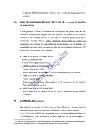 7

           de abril de 2007 hasta la fecha, inclusive. Con el propósito de provocarme un
           perjuicio.


11.-   INICIO DEL HOSTIGAMIENTO POR PARTE DEL DR. xxxxxxxxx EN CONTRA
       DE MI PERSONA:


       El hostigamiento15 hacia el recurrente se vio reflejado en primer lugar en los
       numerosos memorandos dirigidos hacia mi persona, por motivo de mi posición
       contraria a las medidas del Dr. xx para con los alumnos practicantes de la
       Universidad Ricardo Palma. Dichas acciones deshonestas lo único que
       perseguían era mermar mi capacidad de concentración en mi trabajo, mi
       tranquilidad, así como minar mi paciencia a fin de verme forzado a renunciar. Así
       tenemos los memorandos más recientes:


        MEMORANDUM N. 10 SU HNDM -06
           Fecha: 23 de enero 2006
           Solicita informe paciente xxxxxxxxx.
        MEMORÁNDUM N. 21 SU HNDM -06
           Fecha: 20 de febrero 2006
           Solicita informe de paciente xxxxxxxxx, sobre alta voluntaria del paciente.
        MEMORÁNDUM N. 084 DC HNDM 06
           Fecha: 1 agosto 2006
           Solicita descargo de queja interpuesta por el Sr. xxxxxxxxx, hijo de paciente
           Pedro Guillermo Herrera Oré.
        MEMORÁNDUM N. 087 SU HNDM 06
           Solicita respuesta al MEMORANDO No 087-SU-HNDM-06, sobre paciente
           xxxxxxxxx


12.-   EL CASO DEL SR. xxxxxxxxx


       Más adelante se produjo un hecho que me hizo reflexionar y pensar sobre la
       conducta inmoral que tenia en mi entorno laboral conforme paso a explicar.
       El día 10 de Julio de 2006, se presentó en mesa de partes del Hospital Nacional
       Dos de Mayo una queja interpuesta por xxxxxxxxx (hijo del paciente xxxxxxxxx),

15
  La palabra hostigar significa según el diccionario de Castellano de la Real Academia Española,
en su tercera acepción: Incitar con insistencia a alguien para que haga algo.
 
