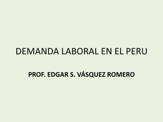 DEMANDA LABORAL EN EL PERU PROF. EDGAR S. VÁSQUEZ ROMERO 