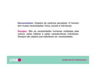 MARKETING EM COMUNICAÇÃO
Necessidades: Estados de carência percebida. O homem
tem muitas necessidades: física, sociais e individuais.
Desejos: São as necessidades humanas moldadas pela
cultura, pelos hábitos e pelas características individuais.
Desejos são objetos que satisfazem as necessidades.
 