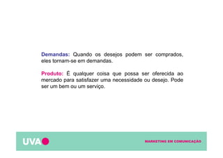 MARKETING EM COMUNICAÇÃO
Demandas: Quando os desejos podem ser comprados,
eles tornam-se em demandas.
Produto: É qualquer coisa que possa ser oferecida ao
mercado para satisfazer uma necessidade ou desejo. Pode
ser um bem ou um serviço.
 