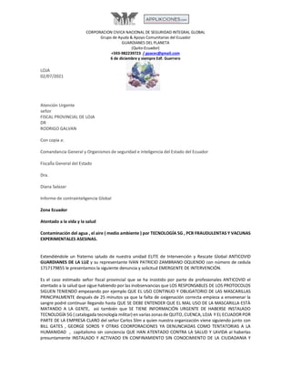 CORPORACION CIVICA NACIONAL DE SEGURIDAD INTEGRAL GLOBAL
Grupo de Ayuda & Apoyo Comunitarias del Ecuador
GUARDIANES DEL PLANETA
(Quito-Ecuador)
+593-982239723 / gaacec@gmail.com
6 de diciembre y siempre Edf. Guerrero
LOJA
02/07/2021
Atención Urgente
señor
FISCAL PROVINCIAL DE LOJA
DR
RODRIGO GALVAN
Con copia a:
Comandancia General y Organismos de seguridad e inteligencia del Estado del Ecuador
FiscalÌa General del Estado
Dra.
Diana Salazar
Informe de contrainteligencia Global
Zona Ecuador
Atentado a la vida y la salud
Contaminación del agua , el aire ( medio ambiente ) por TECNOLOGÍA 5G , PCR FRAUDULENTAS Y VACUNAS
EXPERIMENTALES ASESINAS.
Extendiéndole un fraterno saludo de nuestra unidad ELITE de Intervención y Rescate Global ANTICOVID
GUARDIANES DE LA LUZ y su representante IVAN PATRICIO ZAMBRANO OQUENDO con número de cedula
1717179855 le presentamos la siguiente denuncia y solicitud EMERGENTE DE INTERVENCIÓN.
Es el caso estimado señor fiscal provincial que se ha insistido por parte de profesionales ANTICOVID el
atentado a la salud que sigue habiendo por las inobservancias que LOS RESPONSABLES DE LOS PROTOCOLOS
SIGUEN TENIENDO empezando por ejemplo QUE EL USO CONTINUO Y OBLIGATORIO DE LAS MASCARILLAS
PRINCIPALMENTE después de 25 minutos ya que la falta de oxigenación correcta empieza a envenenar la
sangre podré continuar llegando hasta QUE SE DEBE ENTENDER QUE EL MAL USO DE LA MASCARILLA ESTÀ
MATANDO A LA GENTE, asì también que SE TIENE INFORMACIÓN URGENTE DE HABERSE INSTALADO
TECNOLOGÍA 5G ( catalogada tecnología militar) en varias zonas de QUITO, CUENCA, LOJA Y EL ECUADOR POR
PARTE DE LA EMPRESA CLARO del señor Carlos Slim a quien nuestra organización viene siguiendo junto con
BILL GATES , GEORGE SOROS Y OTRAS COORPORACIONES YA DENUNCIADAS COMO TENTATORIAS A LA
HUMANIDAD , capitalismo sin conciencia QUE HAN ATENTADO CONTRA LA SALUD Y LAVIDA al haberlas
presuntamente INSTALADO Y ACTIVADO EN CONFINAMIENTO SIN CONOCIMIENTO DE LA CIUDADANIA Y
 