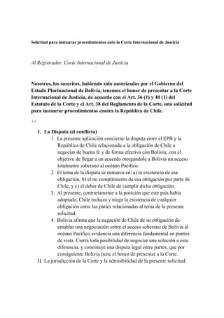 Solicitud para instaurar procedimientos ante la Corte Internacional de Justicia
Al Registrador, Corte Internacional de Justicia
Nosotros, los suscritos, habiendo sido autorizados por el Gobierno del
Estado Plurinacional de Bolivia, tenemos el honor de presentar a la Corte
Internacional de Justicia, de acuerdo con el Art. 36 (1) y 40 (1) del
Estatuto de la Corte y el Art. 38 del Reglamento de la Corte, una solicitud
para instaurar procedimientos contra la República de Chile.
++
I. La Disputa (el conflicto)
1. La presente aplicación concierne la disputa entre el EPB y la
República de Chile relacionada a la obligación de Chile a
negociar de buena fe y de forma efectiva con Bolivia, con el
objetivo de llegar a un acuerdo otorgándole a Bolivia un acceso
totalmente soberano al océano Pacífico.
2. El tema de la disputa se enmarca en: a) la existencia de esa
obligación, b) el no cumplimiento de esa obligación por parte de
Chile, y c) el deber de Chile de cumplir dicha obligación.
3. Al presente, contrariamente a la posición que este país había
adoptado, Chile rechaza y niega la existencia de cualquier
obligación entre las partes relacionadas al tema de la presente
solicitud.
4. Bolivia afirma que la negación de Chile de su obligación de
entablar una negociación sobre el acceso soberano de Bolivia al
océano Pacífico evidencia una diferencia fundamental en puntos
de vista. Cierra toda posibilidad de negociar una solución a esta
diferencia, y constituye una disputa legal entre partes, que por
consiguiente Bolivia tiene el honor de presentar a la Corte.
II. La jurisdicción de la Corte y la admisibilidad de la presente solicitud.
 