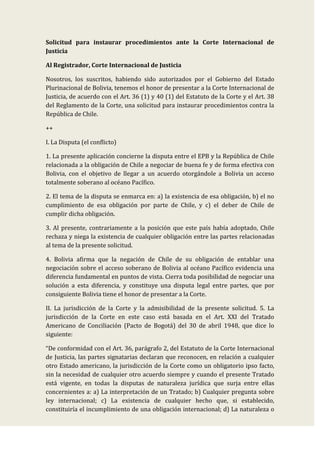 Solicitud para instaurar procedimientos ante la Corte Internacional de
Justicia
Al Registrador, Corte Internacional de Justicia
Nosotros, los suscritos, habiendo sido autorizados por el Gobierno del Estado
Plurinacional de Bolivia, tenemos el honor de presentar a la Corte Internacional de
Justicia, de acuerdo con el Art. 36 (1) y 40 (1) del Estatuto de la Corte y el Art. 38
del Reglamento de la Corte, una solicitud para instaurar procedimientos contra la
República de Chile.
++
I. La Disputa (el conflicto)
1. La presente aplicación concierne la disputa entre el EPB y la República de Chile
relacionada a la obligación de Chile a negociar de buena fe y de forma efectiva con
Bolivia, con el objetivo de llegar a un acuerdo otorgándole a Bolivia un acceso
totalmente soberano al océano Pacífico.
2. El tema de la disputa se enmarca en: a) la existencia de esa obligación, b) el no
cumplimiento de esa obligación por parte de Chile, y c) el deber de Chile de
cumplir dicha obligación.
3. Al presente, contrariamente a la posición que este país había adoptado, Chile
rechaza y niega la existencia de cualquier obligación entre las partes relacionadas
al tema de la presente solicitud.
4. Bolivia afirma que la negación de Chile de su obligación de entablar una
negociación sobre el acceso soberano de Bolivia al océano Pacífico evidencia una
diferencia fundamental en puntos de vista. Cierra toda posibilidad de negociar una
solución a esta diferencia, y constituye una disputa legal entre partes, que por
consiguiente Bolivia tiene el honor de presentar a la Corte.
II. La jurisdicción de la Corte y la admisibilidad de la presente solicitud. 5. La
jurisdicción de la Corte en este caso está basada en el Art. XXI del Tratado
Americano de Conciliación (Pacto de Bogotá) del 30 de abril 1948, que dice lo
siguiente:
“De conformidad con el Art. 36, parágrafo 2, del Estatuto de la Corte Internacional
de Justicia, las partes signatarias declaran que reconocen, en relación a cualquier
otro Estado americano, la jurisdicción de la Corte como un obligatorio ipso facto,
sin la necesidad de cualquier otro acuerdo siempre y cuando el presente Tratado
está vigente, en todas la disputas de naturaleza jurídica que surja entre ellas
concernientes a: a) La interpretación de un Tratado; b) Cualquier pregunta sobre
ley internacional; c) La existencia de cualquier hecho que, si establecido,
constituiría el incumplimiento de una obligación internacional; d) La naturaleza o
 