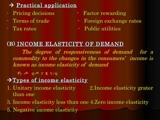    Practical application Pricing decisions  -  Factor rewarding  Terms of trade  -  Foreign exchange rates  Tax rates  -  Public utilities  (B)   INCOME ELASTICITY OF DEMAND The degree of responsiveness of demand  for a commodity to the changes in the consumers’  income is known as income elasticity of  demand e y   =  Q /  Y  X  Y / Q  Types of income elasticity 1. Unitary income elasticity  2.Income elasticity grater than one 3. Income elasticity less than one 4.Zero income elasticity  5. Negative income elasticity 