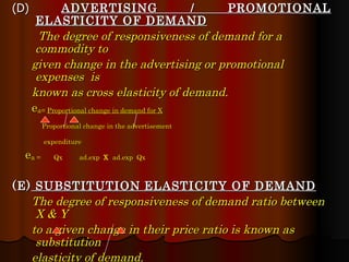 (D)  ADVERTISING / PROMOTIONAL ELASTICITY OF DEMAND The degree of responsiveness of demand for a commodity to given change in the advertising or promotional expenses  is known as cross elasticity of demand. e a=  Proportional change in demand for X Proportional change in the advertisement expenditure e a =  Qx  ad.exp  X   ad.exp  Qx (E)  SUBSTITUTION   ELASTICITY OF DEMAND The degree of responsiveness of demand ratio between X & Y to a given change in their price ratio is known as substitution  elasticity of demand. e s =  Proportional change in the ratio of demand for X & demand for Y Proportional change in the ratio of price of X & price of Y e s =  (Qx / Qy)   (Px / Py) (Qx / Qy)  (Px / Py) 