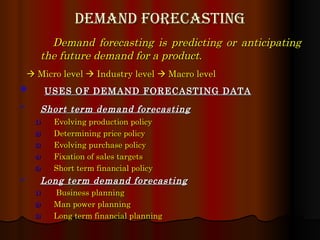 Demand forecasting Demand forecasting is predicting or anticipating the future demand for a product .    Micro level    Industry level    Macro level   USES OF DEMAND FORECASTING DATA Short term demand forecasting   Evolving production policy Determining price policy Evolving purchase policy Fixation of sales targets Short term financial policy Long term demand forecasting Business planning Man power planning Long term financial planning 