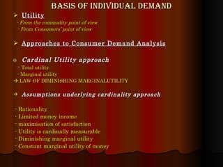 Basis of Individual demand Utility   -   From the commodity point of view - From Consumers’ point of view Approaches to Consumer Demand Analysis Cardinal Utility approach -  Total utility - Marginal utility    LAW OF DIMINISHING MARGINALUTILITY Assumptions underlying cardinality approach - Rationality - Limited money income - maximisation of satisfaction - Utility is cardinally measurable - Diminishing marginal utility - Constant marginal utility of money 
