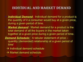 Individual and Market demand Individual Demand  : Individual demand for a product is the quantity of it a consumer would buy at a given price, during a given period of time. Market demand  : Market demand for a product is the total demand of all the buyers in the market taken together at a given price during a given period of time. Demand Schedule:  ‘ A tabular statement of price – quantity (demanded) relationship at a given period of time’    Individual demand schedule     Market demand schedule.  