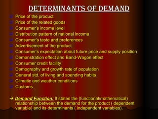 Determinants of Demand Price of the product Price of the related goods Consumer’s income level Distribution pattern of national income Consumer’s taste and preferences Advertisement of the product Consumer’s expectation about future price and supply position Demonstration effect and Band-Wagon effect Consumer credit facility Demography and growth rate of population General std. of living and spending habits Climatic and weather conditions Customs     Demand Function:  It states the (functional/mathematical) relationship between the demand for the product ( dependent variable) and its determinants ( independent variables).  