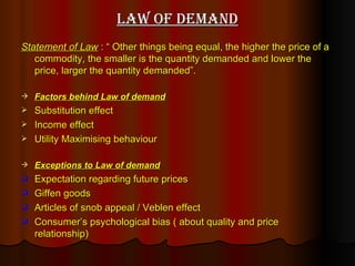 Law of demand Statement of Law  : “ Other things being equal, the higher the price of a commodity, the smaller is the quantity demanded and lower the price, larger the quantity demanded”.   Factors behind Law of demand Substitution effect Income effect Utility Maximising behaviour Exceptions to Law of demand Expectation regarding future prices Giffen goods Articles of snob appeal / Veblen effect  Consumer’s psychological bias ( about quality and price relationship) 