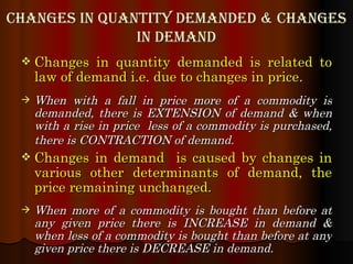 Changes in quantity demanded & Changes in demand Changes in quantity demanded is related to law of demand i.e. due to changes in price . When with a fall in price more of a commodity is demanded, there is EXTENSION of demand & when with a rise in price  less of a commodity is purchased, there is CONTRACTION of demand.   Changes in demand  is caused by changes in various other determinants of demand, the price remaining unchanged. When more of a commodity is bought than before at any given price there is INCREASE in demand & when less of a commodity is bought than before at any given price there is DECREASE in demand. 