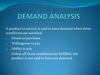 A product or service is said to have demand when three
conditions are satisfied:
1. Desire to purchase.
2. Willingness to pay
3. Ability to pay
Unless all these conditions are fulfilled, the
product is not said to have any demand.

 