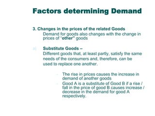 Factors determining Demand
3. Changes in the prices of the related Goods
Demand for goods also changes with the change in
prices of “other” goods
a)

Substitute Goods –
Different goods that, at least partly, satisfy the same
needs of the consumers and, therefore, can be
used to replace one another.
– The rise in prices causes the increase in
demand of another goods
– Good A is a substitute of Good B if a rise /
fall in the price of good B causes increase /
decrease in the demand for good A
respectively.

 