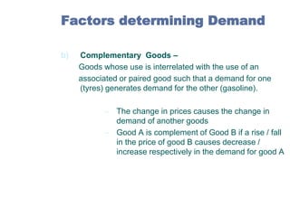 Factors determining Demand
b)

Complementary Goods –
Goods whose use is interrelated with the use of an
associated or paired good such that a demand for one
(tyres) generates demand for the other (gasoline).
– The change in prices causes the change in
demand of another goods
– Good A is complement of Good B if a rise / fall
in the price of good B causes decrease /
increase respectively in the demand for good A

 