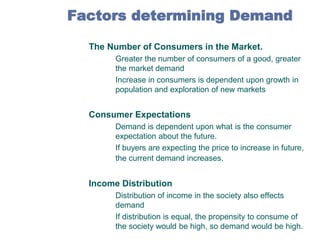 Factors determining Demand
4.

The Number of Consumers in the Market.



5.

Consumer Expectations



6.

Greater the number of consumers of a good, greater
the market demand
Increase in consumers is dependent upon growth in
population and exploration of new markets

Demand is dependent upon what is the consumer
expectation about the future.
If buyers are expecting the price to increase in future,
the current demand increases.

Income Distribution



Distribution of income in the society also effects
demand
If distribution is equal, the propensity to consume of
the society would be high, so demand would be high.

 