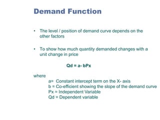 Demand Function
• The level / position of demand curve depends on the
other factors
• To show how much quantity demanded changes with a
unit change in price

Qd = a- bPx
where
a= Constant intercept term on the X- axis
b = Co-efficient showing the slope of the demand curve
Px = Independent Variable
Qd = Dependent variable

 