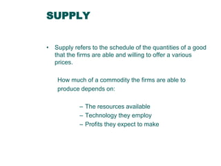 SUPPLY
• Supply refers to the schedule of the quantities of a good
that the firms are able and willing to offer a various
prices.
How much of a commodity the firms are able to
produce depends on:
– The resources available
– Technology they employ
– Profits they expect to make

 