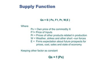 Supply Function
Qs = S ( Px, F1, Pr, W,E )
Where
Px = Own price of the commodity X
F1= Price of Inputs
Pr = Prices of other products related in production
W = Weather, strikes and other short –run forces
E = Firms expectation about future prospects for
prices, cost, sales and state of economy
Keeping other factor as constant

Qs = f (Px)

 
