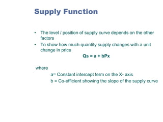 Supply Function
• The level / position of supply curve depends on the other
factors
• To show how much quantity supply changes with a unit
change in price
Qs = a + bPx
where
a= Constant intercept term on the X- axis
b = Co-efficient showing the slope of the supply curve

 