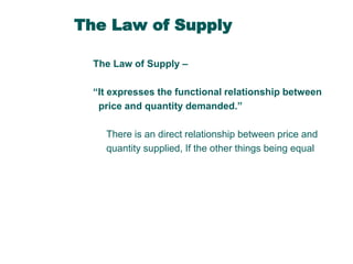 The Law of Supply
The Law of Supply –
“It expresses the functional relationship between
price and quantity demanded.”
There is an direct relationship between price and
quantity supplied, If the other things being equal

 