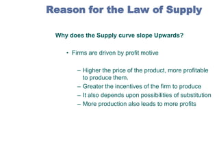 Reason for the Law of Supply
Why does the Supply curve slope Upwards?
• Firms are driven by profit motive

– Higher the price of the product, more profitable
to produce them.
– Greater the incentives of the firm to produce
– It also depends upon possibilities of substitution
– More production also leads to more profits

 