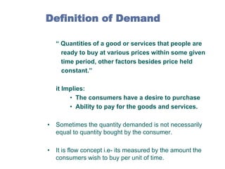 Definition of Demand
“ Quantities of a good or services that people are
ready to buy at various prices within some given
time period, other factors besides price held
constant.”
it Implies:
• The consumers have a desire to purchase
• Ability to pay for the goods and services.
• Sometimes the quantity demanded is not necessarily
equal to quantity bought by the consumer.

• It is flow concept i.e- its measured by the amount the
consumers wish to buy per unit of time.

 