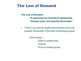 The Law of Demand
The Law of Demand “It expresses the functional relationship
between price and quantity demanded.”
• There is an inverse relationship between price and
quantity demanded, If the other things being equal
Other things –
Taste or preferences
Income
Price of related goods.

 