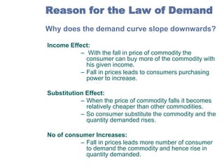 Reason for the Law of Demand
Why does the demand curve slope downwards?
Income Effect:
– With the fall in price of commodity the
consumer can buy more of the commodity with
his given income.
– Fall in prices leads to consumers purchasing
power to increase.
Substitution Effect:
– When the price of commodity falls it becomes
relatively cheaper than other commodities.
– So consumer substitute the commodity and the
quantity demanded rises.
No of consumer Increases:
– Fall in prices leads more number of consumer
to demand the commodity and hence rise in
quantity demanded.

 