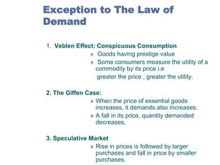 Exception to The Law of
Demand
1. Veblen Effect: Conspicuous Consumption
» Goods having prestige value
» Some consumers measure the utility of a
commodity by its price i.e
greater the price , greater the utility.
2. The Giffen Case:
» When the price of essential goods
increases, it demands also increases.
» A fall in its price, quantity demanded
decreases.
3. Speculative Market
» Rise in prices is followed by larger
purchases and fall in price by smaller
purchases.

 