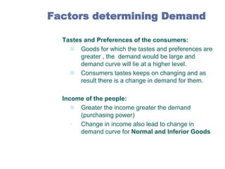 Factors determining Demand
1.

Tastes and Preferences of the consumers:
 Goods for which the tastes and preferences are
greater , the demand would be large and
demand curve will lie at a higher level.
 Consumers tastes keeps on changing and as
result there is a change in demand for them.

2.

Income of the people:
 Greater the income greater the demand
(purchasing power)
• Change in income also lead to change in
demand curve for Normal and Inferior Goods

 