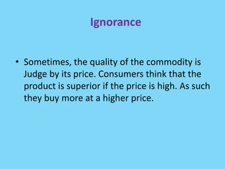 Ignorance
• Sometimes, the quality of the commodity is
Judge by its price. Consumers think that the
product is superior if the price is high. As such
they buy more at a higher price.
 